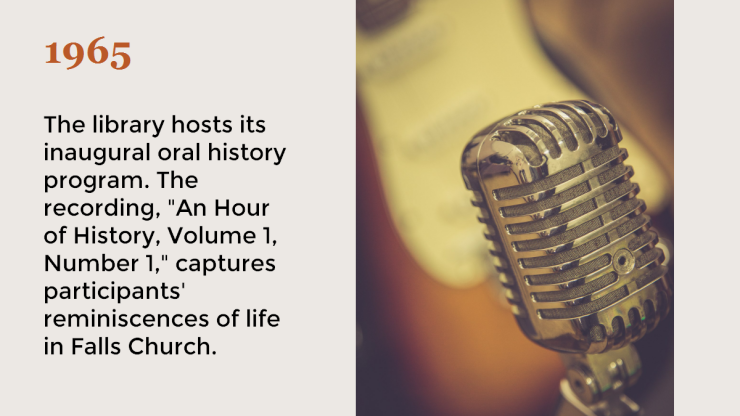 1965 The library hosts its inaugural oral history program. The recording "An Hour of History Volume 1 Number 1" captures participants' reminiscences of life in Falls Church. 